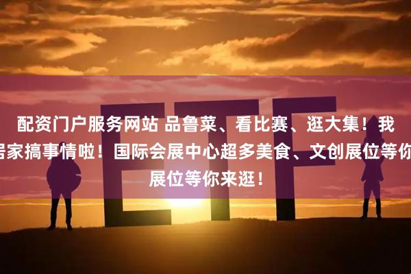 配资门户服务网站 品鲁菜、看比赛、逛大集！我们邻居家搞事情啦！国际会展中心超多美食、文创展位等你来逛！