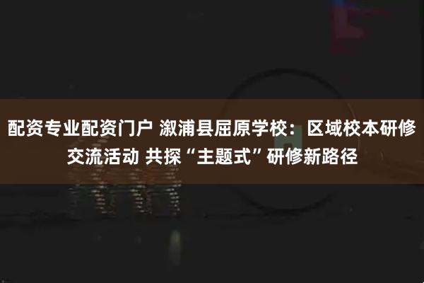 配资专业配资门户 溆浦县屈原学校：区域校本研修交流活动 共探“主题式”研修新路径