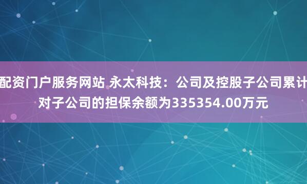 配资门户服务网站 永太科技：公司及控股子公司累计对子公司的担保余额为335354.00万元