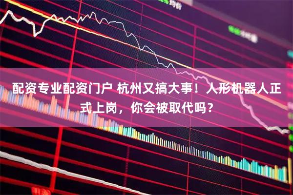 配资专业配资门户 杭州又搞大事!人形机器人正式上岗,你会被取代吗?