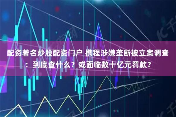 配资著名炒股配资门户 携程涉嫌垄断被立案调查：到底查什么？或面临数十亿元罚款？