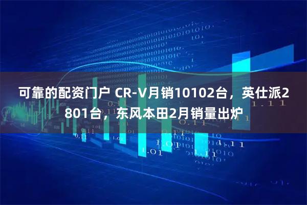 可靠的配资门户 CR-V月销10102台,英仕派2801台,东风本田2月销量出炉