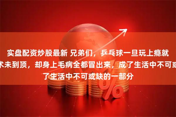 实盘配资炒股最新 兄弟们，乒乓球一旦玩上瘾就难戒掉，技术未到顶，却身上毛病全都冒出来，成了生活中不可或缺的一部分