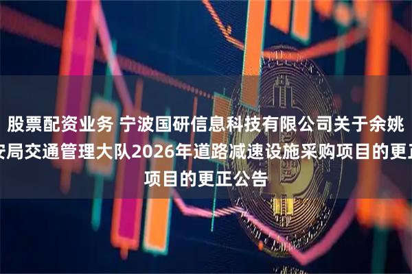 股票配资业务 宁波国研信息科技有限公司关于余姚市公安局交通管理大队2026年道路减速设施采购项目的更正公告