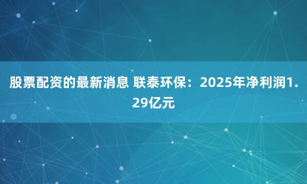 股票配资的最新消息 联泰环保：2025年净利润1.29亿元