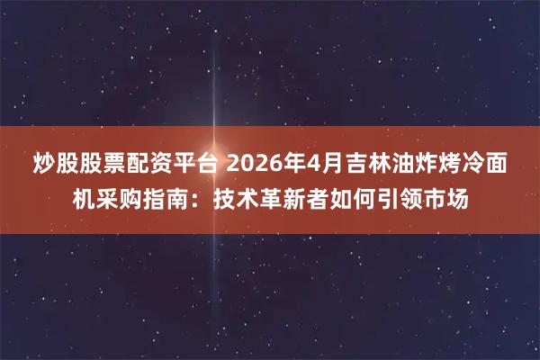 炒股股票配资平台 2026年4月吉林油炸烤冷面机采购指南：技术革新者如何引领市场