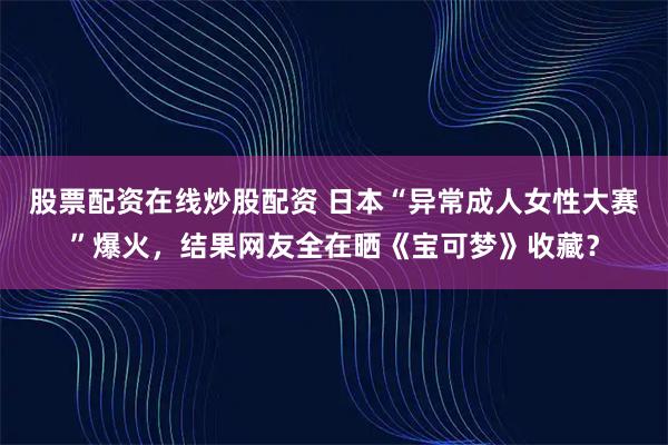 股票配资在线炒股配资 日本“异常成人女性大赛”爆火，结果网友全在晒《宝可梦》收藏？