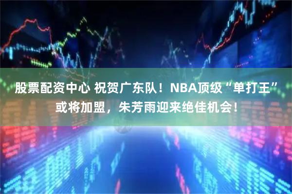 股票配资中心 祝贺广东队！NBA顶级“单打王”或将加盟，朱芳雨迎来绝佳机会！