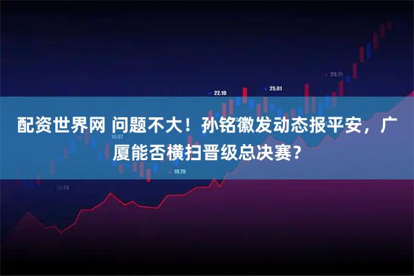 配资世界网 问题不大！孙铭徽发动态报平安，广厦能否横扫晋级总决赛？