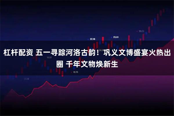 杠杆配资 五一寻踪河洛古韵！巩义文博盛宴火热出圈 千年文物焕新生