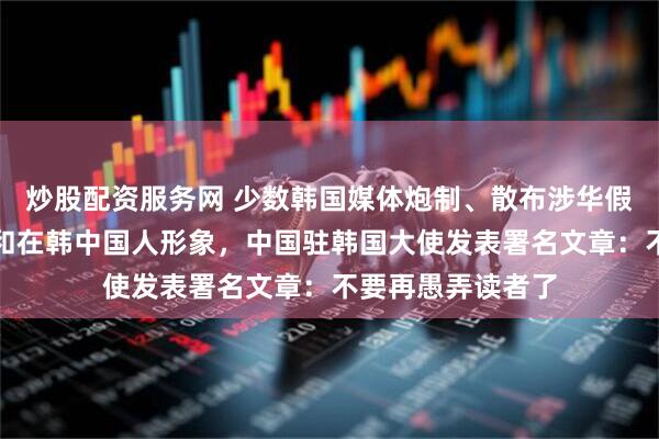 炒股配资服务网 少数韩国媒体炮制、散布涉华假消息，抹黑中国和在韩中国人形象，中国驻韩国大使发表署名文章：不要再愚弄读者了