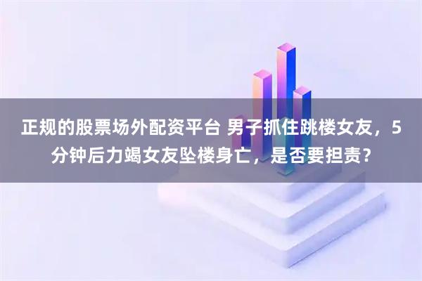 正规的股票场外配资平台 男子抓住跳楼女友，5分钟后力竭女友坠楼身亡，是否要担责？