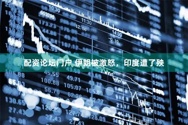 配资论坛门户 伊朗被激怒，印度遭了殃