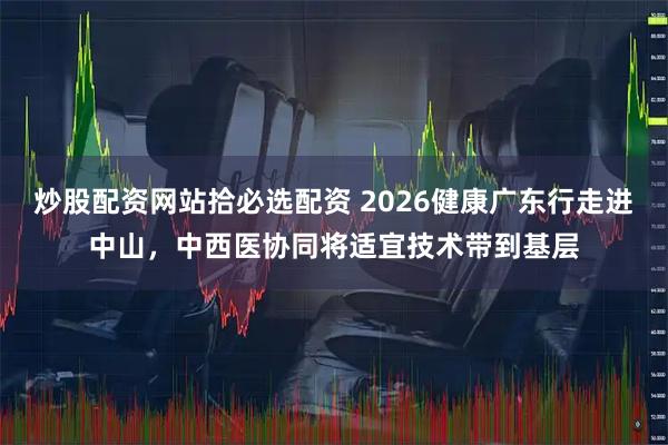 炒股配资网站拾必选配资 2026健康广东行走进中山，中西医协同将适宜技术带到基层