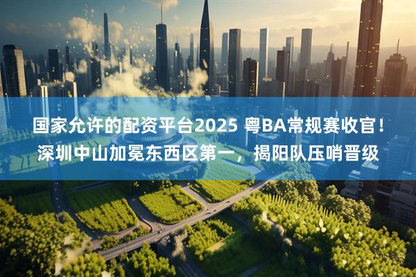 国家允许的配资平台2025 粤BA常规赛收官!深圳中山加冕东西区第一,揭阳队压哨晋级