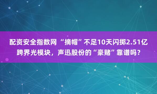 配资安全指数网 “摘帽”不足10天闪掷2.51亿跨界光模块，声迅股份的“豪赌”靠谱吗？