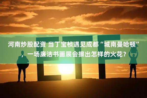 河南炒股配资 当丁宝桢遇见成都“城南曼哈顿”，一场廉洁书画展会擦出怎样的火花？