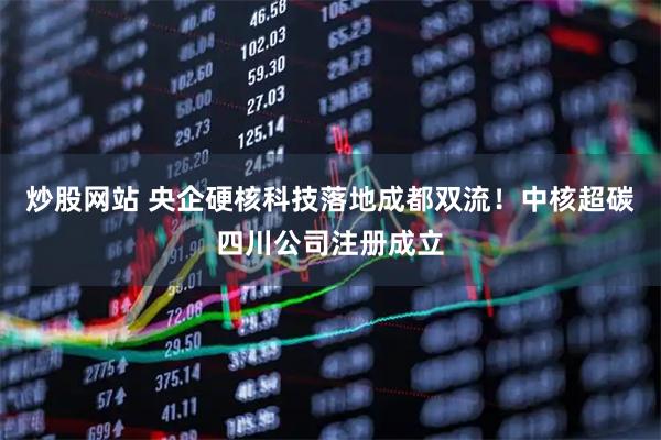 炒股网站 央企硬核科技落地成都双流！中核超碳四川公司注册成立