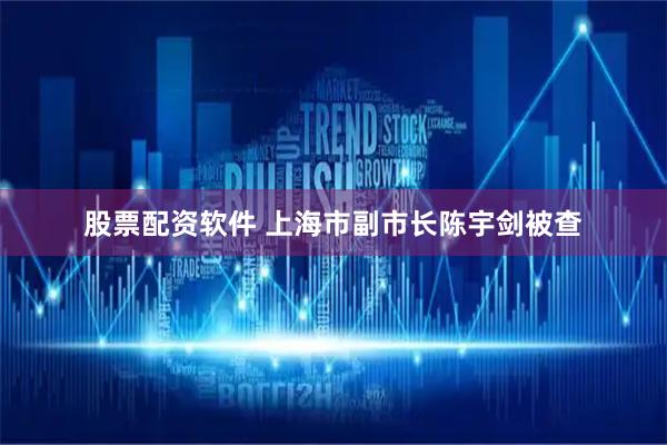 股票配资软件 上海市副市长陈宇剑被查