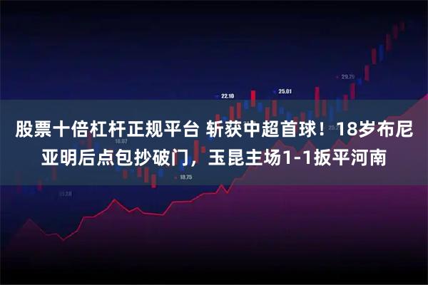 股票十倍杠杆正规平台 斩获中超首球！18岁布尼亚明后点包抄破门，玉昆主场1-1扳平河南