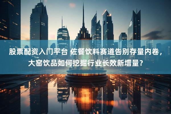 股票配资入门平台 佐餐饮料赛道告别存量内卷，大窑饮品如何挖掘行业长效新增量？